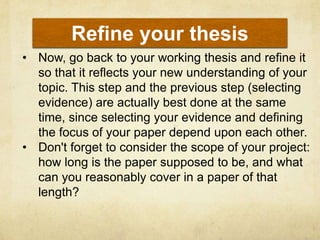 Refine your thesis
• Now, go back to your working thesis and refine it
  so that it reflects your new understanding of your
  topic. This step and the previous step (selecting
  evidence) are actually best done at the same
  time, since selecting your evidence and defining
  the focus of your paper depend upon each other.
• Don't forget to consider the scope of your project:
  how long is the paper supposed to be, and what
  can you reasonably cover in a paper of that
  length?
 