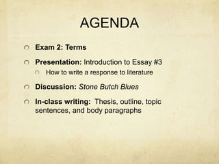 AGENDA
Exam 2: Terms

Presentation: Introduction to Essay #3
   How to write a response to literature

Discussion: Stone Butch Blues

In-class writing: Thesis, outline, topic
sentences, and body paragraphs
 