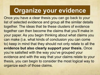 Organize your evidence
Once you have a clear thesis you can go back to your
list of selected evidence and group all the similar details
together. The ideas that tie these clusters of evidence
together can then become the claims that you’ll make in
your paper. As you begin thinking about what claims you
can make (i.e. what kinds of conclusion you can come
to) keep in mind that they should not only relate to all the
evidence but also clearly support your thesis. Once
you’re satisfied with the way you’ve grouped your
evidence and with the way that your claims relate to your
thesis, you can begin to consider the most logical way to
organize each of those claims.
 