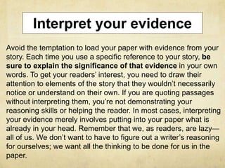 Interpret your evidence
Avoid the temptation to load your paper with evidence from your
story. Each time you use a specific reference to your story, be
sure to explain the significance of that evidence in your own
words. To get your readers’ interest, you need to draw their
attention to elements of the story that they wouldn’t necessarily
notice or understand on their own. If you are quoting passages
without interpreting them, you’re not demonstrating your
reasoning skills or helping the reader. In most cases, interpreting
your evidence merely involves putting into your paper what is
already in your head. Remember that we, as readers, are lazy—
all of us. We don’t want to have to figure out a writer’s reasoning
for ourselves; we want all the thinking to be done for us in the
paper.
 