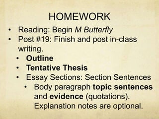 HOMEWORK
• Reading: Begin M Butterfly
• Post #19: Finish and post in-class
   writing.
  • Outline
  • Tentative Thesis
  • Essay Sections: Section Sentences
    • Body paragraph topic sentences
        and evidence (quotations).
        Explanation notes are optional.
 