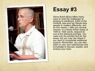 Essay #3
Stone Butch Blues offers many
ways to read the challenges of
growing to adulthood. Each of the
conflicts Jess and her friends face
speaks to readers differently, and
for this reason, I offer you several
choices. In a thesis driven essay of
1000 to 1500 words, respond to
one of the following prompts. You
need only the primary text for this
essay, but you may use others if
you want to incorporate additional
support. Remember, you can also
draw on your own experiences and
knowledge to discuss, explain, and
analyze your topic.
 