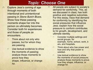 Topic: Choose One
Explore Jess’s coming of age      All people are subject to society’s
through moments of both           demand for conformity. This, as
                                  we discussed in class, has both
intentional and unintentional
                                  positive and negative outcomes.
passing in Stone Butch Blues.     For this essay, trace that demand
Show how these passing            for conformity by identifying the
moments shape her into the        social pressures that influence
person ze ultimately becomes.     Jess; explain how the social
Consider both hir experiences     pressure to conform contributes
                                  to hir growth, development, and
and those of people ze            ultimate identity.
encounters.
                                      Consider multiple settings and
   Think about not only who           social groups, for
   passes, but for whom they          example, home, school, work, b
                                      ars, and hospitals.
   are passing.
                                      Think about who has power and
   Use textual evidence to show       how and why that power is
   the moments of passing;            wielded.
   analyze those moments to           Use textual evidence to show
   prove how they                     the moments of social pressure;
   shape, influence, or change        analyze those moments to prove
                                      how they shape, influence, or
   hir.                               change hir.
 