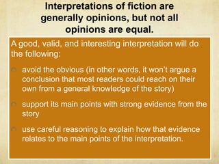 Interpretations of fiction are
        generally opinions, but not all
              opinions are equal.
A good, valid, and interesting interpretation will do
the following:
   avoid the obvious (in other words, it won’t argue a
   conclusion that most readers could reach on their
   own from a general knowledge of the story)
   support its main points with strong evidence from the
   story
   use careful reasoning to explain how that evidence
   relates to the main points of the interpretation.
 