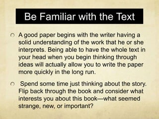 Be Familiar with the Text
A good paper begins with the writer having a
solid understanding of the work that he or she
interprets. Being able to have the whole text in
your head when you begin thinking through
ideas will actually allow you to write the paper
more quickly in the long run.
 Spend some time just thinking about the story.
Flip back through the book and consider what
interests you about this book—what seemed
strange, new, or important?
 