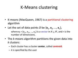 K-Means clustering
• K-means (MacQueen, 1967) is a partitional clustering
algorithm
• Let the set of data points D be {x1, x2, …, xn},
where xi = (xi1, xi2, …, xir) is a vector in X  Rr, and r is the
number of dimensions.
• The k-means algorithm partitions the given data into
k clusters:
– Each cluster has a cluster center, called centroid.
– k is specified by the user
 