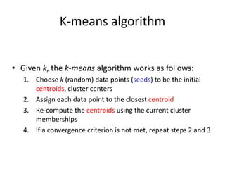 K-means algorithm
• Given k, the k-means algorithm works as follows:
1. Choose k (random) data points (seeds) to be the initial
centroids, cluster centers
2. Assign each data point to the closest centroid
3. Re-compute the centroids using the current cluster
memberships
4. If a convergence criterion is not met, repeat steps 2 and 3
 