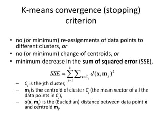 K-means convergence (stopping)
criterion
• no (or minimum) re-assignments of data points to
different clusters, or
• no (or minimum) change of centroids, or
• minimum decrease in the sum of squared error (SSE),
– Cj is the jth cluster,
– mj is the centroid of cluster Cj (the mean vector of all the
data points in Cj),
– d(x, mj) is the (Eucledian) distance between data point x
and centroid mj.




k
j
C j
j
d
SSE
1
2
)
,
(
x
m
x
 