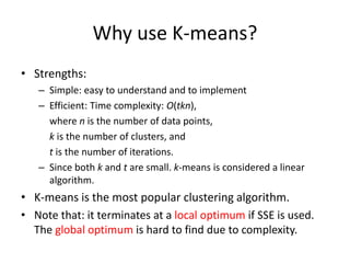 Why use K-means?
• Strengths:
– Simple: easy to understand and to implement
– Efficient: Time complexity: O(tkn),
where n is the number of data points,
k is the number of clusters, and
t is the number of iterations.
– Since both k and t are small. k-means is considered a linear
algorithm.
• K-means is the most popular clustering algorithm.
• Note that: it terminates at a local optimum if SSE is used.
The global optimum is hard to find due to complexity.
 