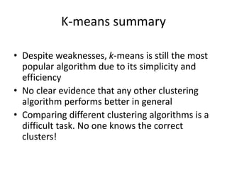 K-means summary
• Despite weaknesses, k-means is still the most
popular algorithm due to its simplicity and
efficiency
• No clear evidence that any other clustering
algorithm performs better in general
• Comparing different clustering algorithms is a
difficult task. No one knows the correct
clusters!
 
