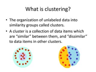 What is clustering?
• The organization of unlabeled data into
similarity groups called clusters.
• A cluster is a collection of data items which
are “similar” between them, and “dissimilar”
to data items in other clusters.
 