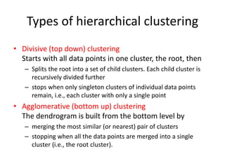 Types of hierarchical clustering
• Divisive (top down) clustering
Starts with all data points in one cluster, the root, then
– Splits the root into a set of child clusters. Each child cluster is
recursively divided further
– stops when only singleton clusters of individual data points
remain, i.e., each cluster with only a single point
• Agglomerative (bottom up) clustering
The dendrogram is built from the bottom level by
– merging the most similar (or nearest) pair of clusters
– stopping when all the data points are merged into a single
cluster (i.e., the root cluster).
 