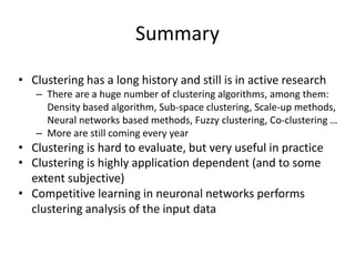 Summary
• Clustering has a long history and still is in active research
– There are a huge number of clustering algorithms, among them:
Density based algorithm, Sub-space clustering, Scale-up methods,
Neural networks based methods, Fuzzy clustering, Co-clustering …
– More are still coming every year
• Clustering is hard to evaluate, but very useful in practice
• Clustering is highly application dependent (and to some
extent subjective)
• Competitive learning in neuronal networks performs
clustering analysis of the input data
 