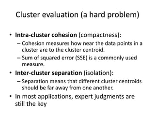 Cluster evaluation (a hard problem)
• Intra-cluster cohesion (compactness):
– Cohesion measures how near the data points in a
cluster are to the cluster centroid.
– Sum of squared error (SSE) is a commonly used
measure.
• Inter-cluster separation (isolation):
– Separation means that different cluster centroids
should be far away from one another.
• In most applications, expert judgments are
still the key
 