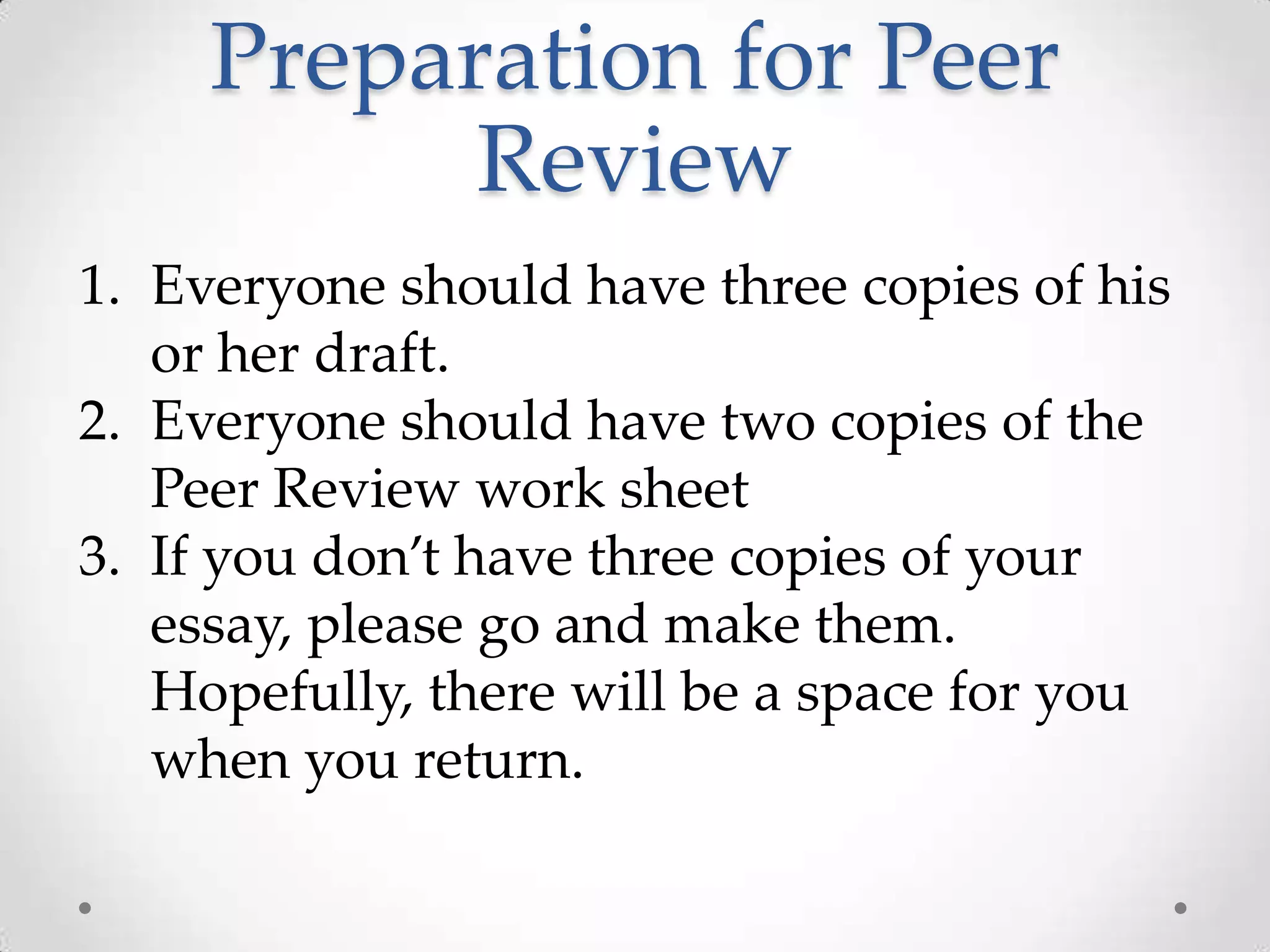Preparation for Peer
           Review
1. Everyone should have three copies of his
   or her draft.
2. Everyone should have two copies of the
   Peer Review work sheet
3. If you don’t have three copies of your
   essay, please go and make them.
   Hopefully, there will be a space for you
   when you return.
 
