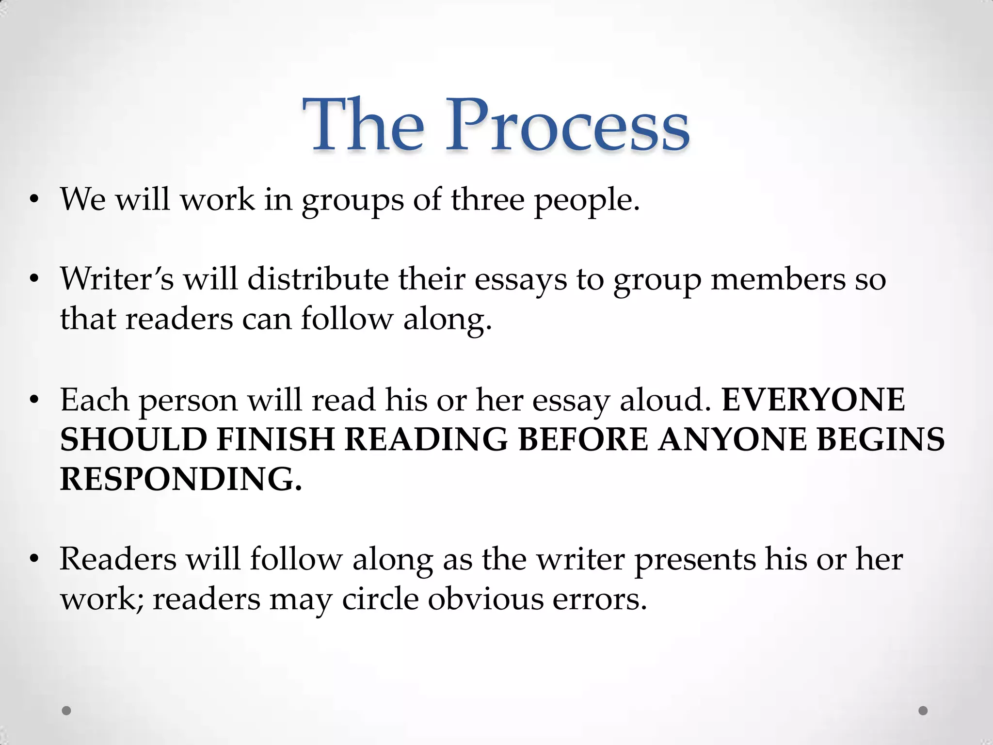 The Process
• We will work in groups of three people.

• Writer’s will distribute their essays to group members so
  that readers can follow along.

• Each person will read his or her essay aloud. EVERYONE
  SHOULD FINISH READING BEFORE ANYONE BEGINS
  RESPONDING.

• Readers will follow along as the writer presents his or her
  work; readers may circle obvious errors.
 
