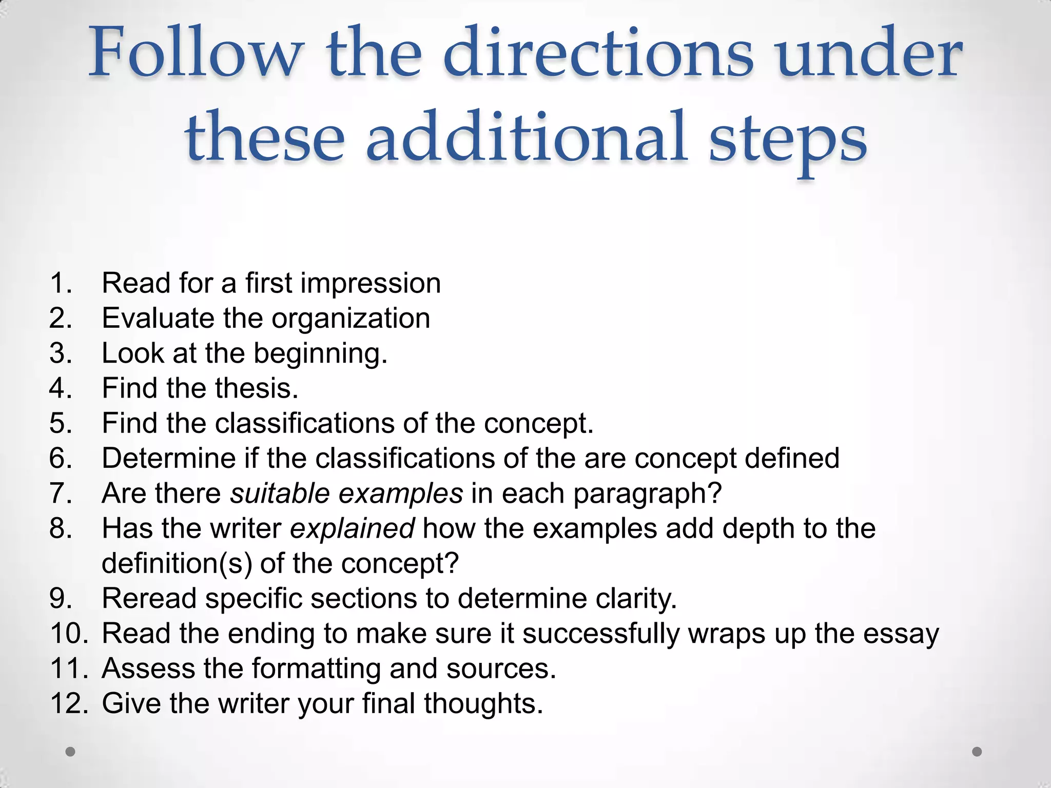Follow the directions under
        these additional steps
1.    Read for a first impression
2.    Evaluate the organization
3.    Look at the beginning.
4.    Find the thesis.
5.    Find the classifications of the concept.
6.    Determine if the classifications of the are concept defined
7.    Are there suitable examples in each paragraph?
8.    Has the writer explained how the examples add depth to the
      definition(s) of the concept?
9.    Reread specific sections to determine clarity.
10.   Read the ending to make sure it successfully wraps up the essay
11.   Assess the formatting and sources.
12.   Give the writer your final thoughts.
 
