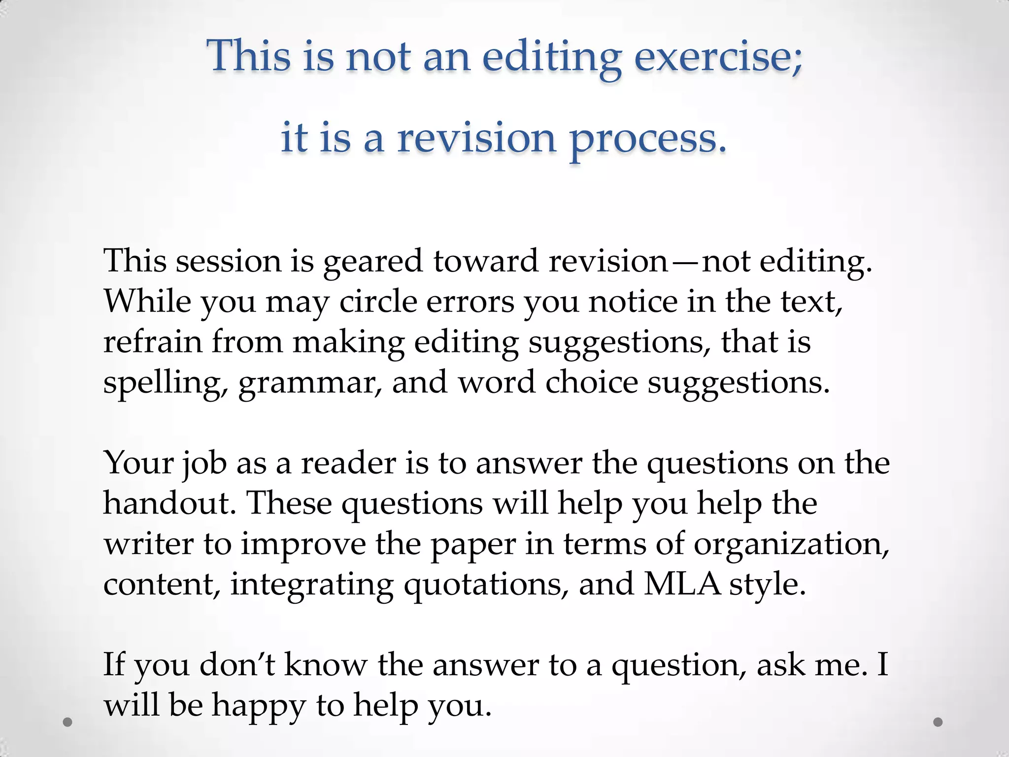 This is not an editing exercise;
            it is a revision process.

This session is geared toward revision—not editing.
While you may circle errors you notice in the text,
refrain from making editing suggestions, that is
spelling, grammar, and word choice suggestions.

Your job as a reader is to answer the questions on the
handout. These questions will help you help the
writer to improve the paper in terms of organization,
content, integrating quotations, and MLA style.

If you don’t know the answer to a question, ask me. I
will be happy to help you.
 