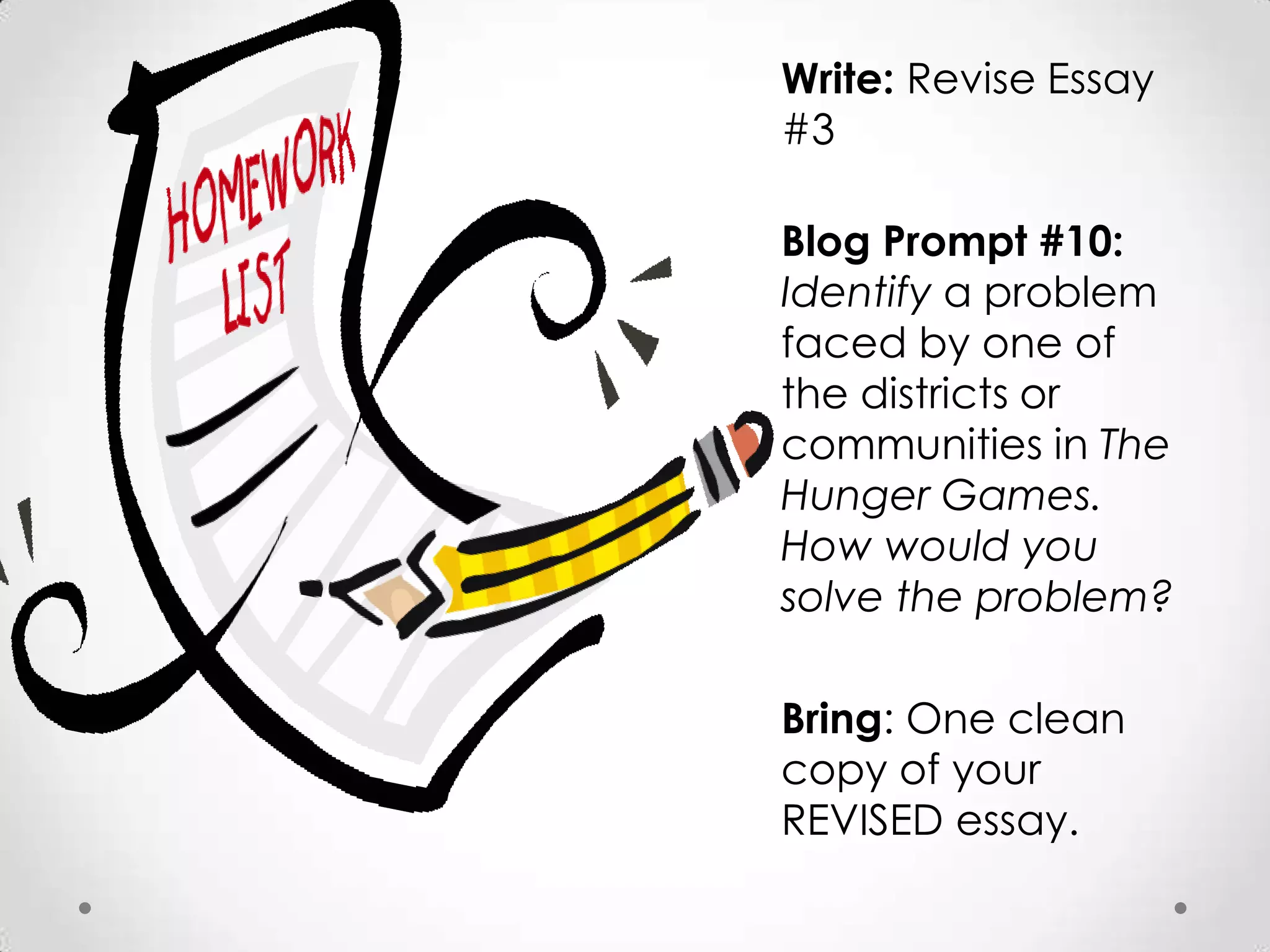 Write: Revise Essay
#3

Blog Prompt #10:
Identify a problem
faced by one of
the districts or
communities in The
Hunger Games.
How would you
solve the problem?

Bring: One clean
copy of your
REVISED essay.
 