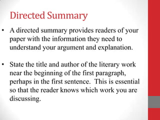 Directed Summary
• A directed summary provides readers of your
  paper with the information they need to
  understand your argument and explanation.

• State the title and author of the literary work
  near the beginning of the first paragraph,
  perhaps in the first sentence. This is essential
  so that the reader knows which work you are
  discussing.
 