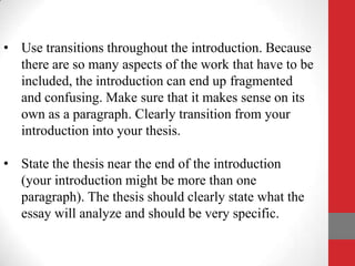 • Use transitions throughout the introduction. Because
  there are so many aspects of the work that have to be
  included, the introduction can end up fragmented
  and confusing. Make sure that it makes sense on its
  own as a paragraph. Clearly transition from your
  introduction into your thesis.

• State the thesis near the end of the introduction
  (your introduction might be more than one
  paragraph). The thesis should clearly state what the
  essay will analyze and should be very specific.
 