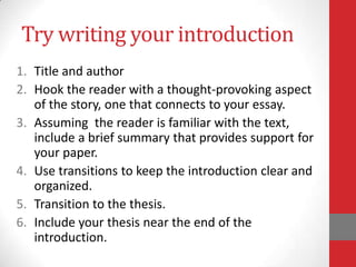 Try writing your introduction
1. Title and author
2. Hook the reader with a thought-provoking aspect
   of the story, one that connects to your essay.
3. Assuming the reader is familiar with the text,
   include a brief summary that provides support for
   your paper.
4. Use transitions to keep the introduction clear and
   organized.
5. Transition to the thesis.
6. Include your thesis near the end of the
   introduction.
 