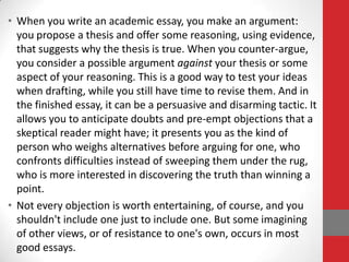 • When you write an academic essay, you make an argument:
  you propose a thesis and offer some reasoning, using evidence,
  that suggests why the thesis is true. When you counter-argue,
  you consider a possible argument against your thesis or some
  aspect of your reasoning. This is a good way to test your ideas
  when drafting, while you still have time to revise them. And in
  the finished essay, it can be a persuasive and disarming tactic. It
  allows you to anticipate doubts and pre-empt objections that a
  skeptical reader might have; it presents you as the kind of
  person who weighs alternatives before arguing for one, who
  confronts difficulties instead of sweeping them under the rug,
  who is more interested in discovering the truth than winning a
  point.
• Not every objection is worth entertaining, of course, and you
  shouldn't include one just to include one. But some imagining
  of other views, or of resistance to one's own, occurs in most
  good essays.
 