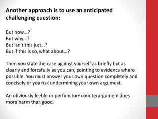 Another approach is to use an anticipated
challenging question:

But how...?
But why...?
But isn't this just…?
But if this is so, what about…?

Then you state the case against yourself as briefly but as
clearly and forcefully as you can, pointing to evidence where
possible. You must answer your own question completely and
concisely or you risk undermining your own argument.

An obviously feeble or perfunctory counterargument does
more harm than good.
 
