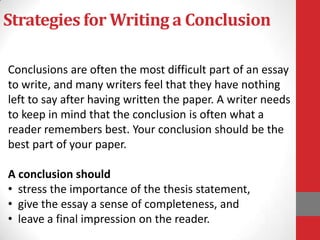 Strategies for Writing a Conclusion

Conclusions are often the most difficult part of an essay
to write, and many writers feel that they have nothing
left to say after having written the paper. A writer needs
to keep in mind that the conclusion is often what a
reader remembers best. Your conclusion should be the
best part of your paper.

A conclusion should
• stress the importance of the thesis statement,
• give the essay a sense of completeness, and
• leave a final impression on the reader.
 