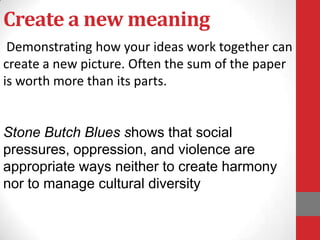 Create a new meaning
 Demonstrating how your ideas work together can
create a new picture. Often the sum of the paper
is worth more than its parts.


Stone Butch Blues shows that social
pressures, oppression, and violence are
appropriate ways neither to create harmony
nor to manage cultural diversity
 