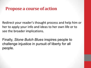 Propose a course of action


Redirect your reader's thought process and help him or
her to apply your info and ideas to her own life or to
see the broader implications.

Finally, Stone Butch Blues inspires people to
challenge injustice in pursuit of liberty for all
people.
 