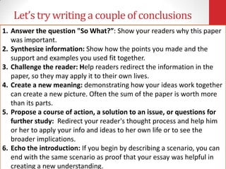Let’s try writing a couple of conclusions
1. Answer the question "So What?”: Show your readers why this paper
   was important.
2. Synthesize information: Show how the points you made and the
   support and examples you used fit together.
3. Challenge the reader: Help readers redirect the information in the
   paper, so they may apply it to their own lives.
4. Create a new meaning: demonstrating how your ideas work together
   can create a new picture. Often the sum of the paper is worth more
   than its parts.
5. Propose a course of action, a solution to an issue, or questions for
   further study: Redirect your reader's thought process and help him
   or her to apply your info and ideas to her own life or to see the
   broader implications.
6. Echo the introduction: If you begin by describing a scenario, you can
   end with the same scenario as proof that your essay was helpful in
   creating a new understanding.
 