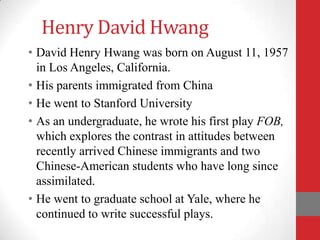 Henry David Hwang
• David Henry Hwang was born on August 11, 1957
  in Los Angeles, California.
• His parents immigrated from China
• He went to Stanford University
• As an undergraduate, he wrote his first play FOB,
  which explores the contrast in attitudes between
  recently arrived Chinese immigrants and two
  Chinese-American students who have long since
  assimilated.
• He went to graduate school at Yale, where he
  continued to write successful plays.
 