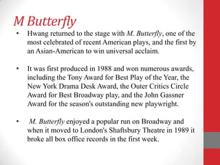 M Butterfly
•   Hwang returned to the stage with M. Butterfly, one of the
    most celebrated of recent American plays, and the first by
    an Asian-American to win universal acclaim.

•   It was first produced in 1988 and won numerous awards,
    including the Tony Award for Best Play of the Year, the
    New York Drama Desk Award, the Outer Critics Circle
    Award for Best Broadway play, and the John Gassner
    Award for the season's outstanding new playwright.

•   M. Butterfly enjoyed a popular run on Broadway and
    when it moved to London's Shaftsbury Theatre in 1989 it
    broke all box office records in the first week.
 