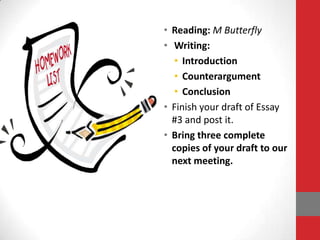 • Reading: M Butterfly
• Writing:
   • Introduction
   • Counterargument
   • Conclusion
• Finish your draft of Essay
  #3 and post it.
• Bring three complete
  copies of your draft to our
  next meeting.
 