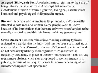 Assigned (Biological) Sex: A social construct referring to the state of
being intersex, female, or male. A concept that relies on the
dichotomous division of various genitive, biological, chromosomal,
hormonal and physiological differences in human.

Bisexual: A person who is emotionally, physically, and/or sexually
attracted to both men and women. Some people avoid this term
because of its implications that there are only two sexes/genders to be
sexually attracted to and this reinforces the binary gender system.

Cross-Dresser: Someone who enjoys wearing clothing typically
assigned to a gender that the individual has not been socialized as, or
does not identify as. Cross-dressers are of all sexual orientations and
do not necessarily identify as transgender. “Cross-dresser” is
frequently used today in place of the term “transvestite.” This activity
seems more obvious when men as opposed to women engage in it
publicly, because of an inequity in societal norms concerning attire
and other components of appearance.
 