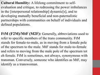 Cultural Humility: A lifelong commitment to self-
evaluation and critique, to redressing the power imbalances
in the [interpersonal relationship] dynamic[s], and to
developing mutually beneficial and non-paternalistic
partnerships with communities on behalf of individuals and
defined populations.

FtM (F2M)/MtF (M2F): Generally, abbreviations used to
refer to specific members of the trans community. FtM
stands for female-to-male, as in moving from a female pole
of the spectrum to the male. MtF stands for male-to-female
and refers to moving from the male pole of the spectrum tot
eh female. FtM is sometimes, not always, synonymous with
transman. Conversely, someone who identifies as MtF, may
identify as a transwoman.
 