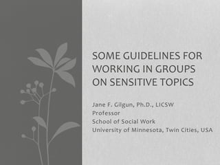 SOME GUIDELINES FOR 
WORKING IN GROUPS 
ON SENSITIVE TOPICS: 
THE HOMICIDES OF BLACK 
MEN 
Jane F. Gilgun, Ph.D., LICSW 
Professor 
School of Social Work 
University of Minnesota, Twin Cities, USA 
 