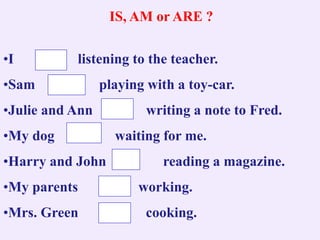 IS, AM or ARE ?
•I listening to the teacher.
•Sam playing with a toy-car.
•Julie and Ann writing a note to Fred.
•My dog waiting for me.
•Harry and John reading a magazine.
•My parents working.
•Mrs. Green cooking.
 