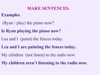 MAKE SENTENCES.
Examples
(Ryan / play) the piano now?
Is Ryan playing the piano now?
Lea and I (paint) the fences today.
Lea and I are painting the fences today.
My children (not listen) to the radio now.
My children aren’t listening to the radio now.
 