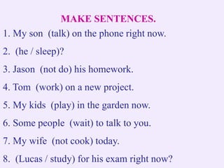 MAKE SENTENCES.
1. My son (talk) on the phone right now.
2. (he / sleep)?
3. Jason (not do) his homework.
4. Tom (work) on a new project.
5. My kids (play) in the garden now.
6. Some people (wait) to talk to you.
7. My wife (not cook) today.
8. (Lucas / study) for his exam right now?
 