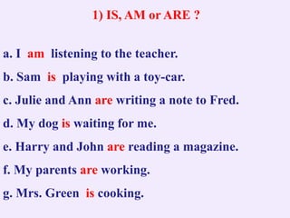1) IS, AM or ARE ?
a. I am listening to the teacher.
b. Sam is playing with a toy-car.
c. Julie and Ann are writing a note to Fred.
d. My dog is waiting for me.
e. Harry and John are reading a magazine.
f. My parents are working.
g. Mrs. Green is cooking.
 