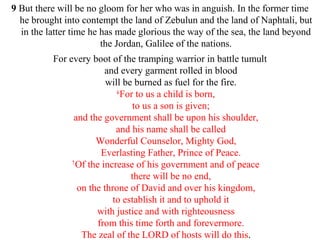 9 But there will be no gloom for her who was in anguish. In the former time
he brought into contempt the land of Zebulun and the land of Naphtali, but
in the latter time he has made glorious the way of the sea, the land beyond
the Jordan, Galilee of the nations.
For every boot of the tramping warrior in battle tumult
and every garment rolled in blood
will be burned as fuel for the fire.
6
For to us a child is born,
to us a son is given;
and the government shall be upon his shoulder,
and his name shall be called
Wonderful Counselor, Mighty God,
Everlasting Father, Prince of Peace.
7
Of the increase of his government and of peace
there will be no end,
on the throne of David and over his kingdom,
to establish it and to uphold it
with justice and with righteousness
from this time forth and forevermore.
The zeal of the LORD of hosts will do this.
 