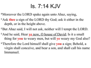 Is. 7:14 KJV
10
Moreover the LORD spake again unto Ahaz, saying,
11
Ask thee a sign of the LORD thy God; ask it either in the
depth, or in the height above.
12
But Ahaz said, I will not ask, neither will I tempt the LORD.
13
And he said, Hear ye now, O house of David; Is it a small
thing for you to weary men, but will ye weary my God also?
14
Therefore the Lord himself shall give you a sign; Behold, a
virgin shall conceive, and bear a son, and shall call his name
Immanuel.
 