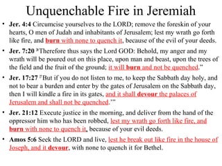 Unquenchable Fire in Jeremiah
• Jer. 4:4 Circumcise yourselves to the LORD; remove the foreskin of your
hearts, O men of Judah and inhabitants of Jerusalem; lest my wrath go forth
like fire, and burn with none to quench it, because of the evil of your deeds.
• Jer. 7:20 20
Therefore thus says the Lord GOD: Behold, my anger and my
wrath will be poured out on this place, upon man and beast, upon the trees of
the field and the fruit of the ground; it will burn and not be quenched.”
• Jer. 17:27 27
But if you do not listen to me, to keep the Sabbath day holy, and
not to bear a burden and enter by the gates of Jerusalem on the Sabbath day,
then I will kindle a fire in its gates, and it shall devour the palaces of
Jerusalem and shall not be quenched.’”
• Jer. 21:12 Execute justice in the morning, and deliver from the hand of the
oppressor him who has been robbed, lest my wrath go forth like fire, and
burn with none to quench it, because of your evil deeds.
• Amos 5:6 Seek the LORD and live, lest he break out like fire in the house of
Joseph, and it devour, with none to quench it for Bethel.
 