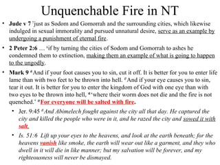 Unquenchable Fire in NT
• Jude v 7 7
just as Sodom and Gomorrah and the surrounding cities, which likewise
indulged in sexual immorality and pursued unnatural desire, serve as an example by
undergoing a punishment of eternal fire.
• 2 Peter 2:6 … 6
if by turning the cities of Sodom and Gomorrah to ashes he
condemned them to extinction, making them an example of what is going to happen
to the ungodly.
• Mark 9 45
And if your foot causes you to sin, cut it off. It is better for you to enter life
lame than with two feet to be thrown into hell. 47
And if your eye causes you to sin,
tear it out. It is better for you to enter the kingdom of God with one eye than with
two eyes to be thrown into hell, 48
‘where their worm does not die and the fire is not
quenched.’ 49
For everyone will be salted with fire.
• Jer. 9:45 45 
And Abimelech fought against the city all that day. He captured the
city and killed the people who were in it, and he razed the city and sowed it with
salt.
• Is. 51:6 Lift up your eyes to the heavens, and look at the earth beneath; for the
heavens vanish like smoke, the earth will wear out like a garment, and they who
dwell in it will die in like manner; but my salvation will be forever, and my
righteousness will never be dismayed.
 