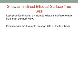 Show an Inclined Elliptical Surface True
                  Size
• Let’s practice drawing an inclined elliptical surface to true
 size in an auxiliary view.

• Practice with the Example on page 288 of the text book
 