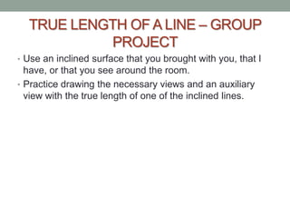 TRUE LENGTH OF A LINE – GROUP
           PROJECT
• Use an inclined surface that you brought with you, that I
  have, or that you see around the room.
• Practice drawing the necessary views and an auxiliary
  view with the true length of one of the inclined lines.
 