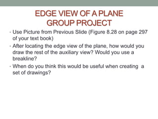 EDGE VIEW OF A PLANE
            GROUP PROJECT
• Use Picture from Previous Slide (Figure 8.28 on page 297
  of your text book)
• After locating the edge view of the plane, how would you
  draw the rest of the auxiliary view? Would you use a
  breakline?
• When do you think this would be useful when creating a
  set of drawings?
 