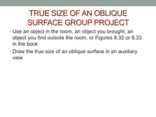 TRUE SIZE OF AN OBLIQUE
       SURFACE GROUP PROJECT
• Use an object in the room, an object you brought, an
  object you find outside the room, or Figures 8.32 or 8.33
  in the book
• Draw the true size of an oblique surface in an auxiliary
  view
 